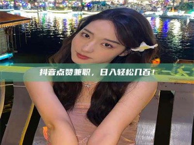 常德抖音点赞兼职，日入轻松几百！