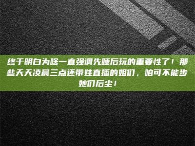 常德终于明白为啥一直强调先睡后玩的重要性了！那些天天凌晨三点还带娃直播的姐们，咱可不能步她们后尘！