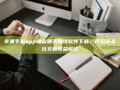 常德苹果手机app语音聊天赚钱软件下载：开启语音社交新收益模式