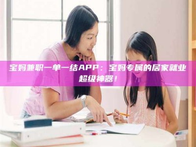 常德宝妈兼职一单一结APP：宝妈专属的居家就业超级神器！